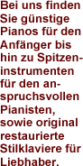 Bei uns finden Sie gnstige Pianos fr den Anfnger bis hin zu Spitzeninstrumenten fr den Anspruchsvollen Pianisten, sowie original restaurierte Stilklaviere fr Liebhaber